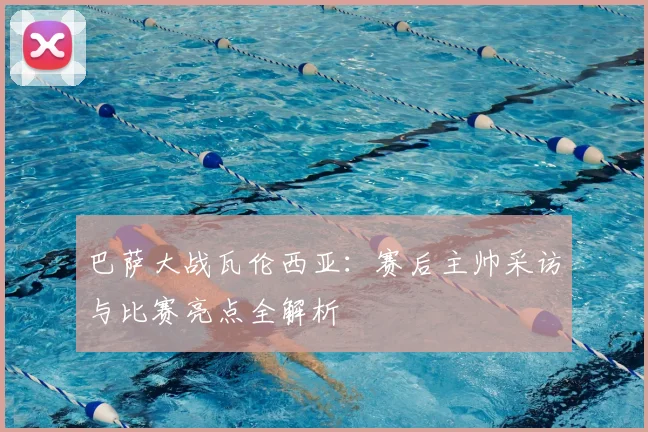 巴萨大战瓦伦西亚：赛后主帅采访与比赛亮点全解析