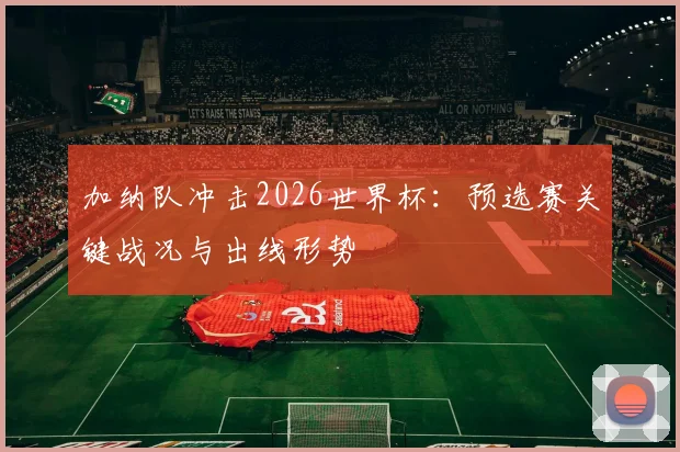加纳队冲击2026世界杯：预选赛关键战况与出线形势