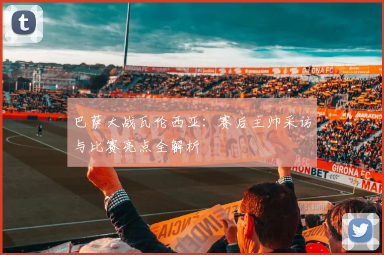 巴萨大战瓦伦西亚：赛后主帅采访与比赛亮点全解析