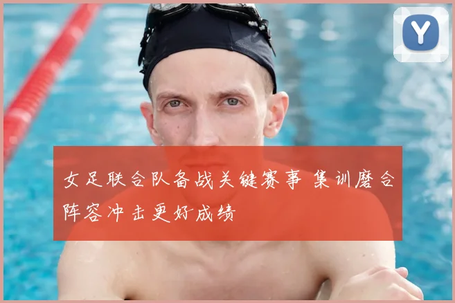 女足联合队备战关键赛事 集训磨合阵容冲击更好成绩