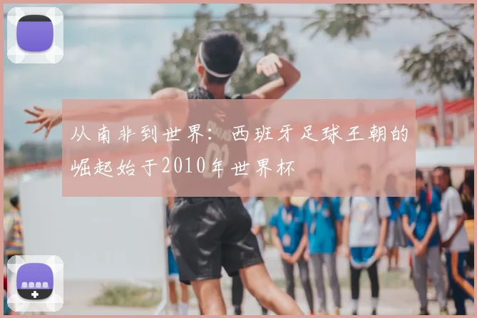 从南非到世界：西班牙足球王朝的崛起始于2010年世界杯