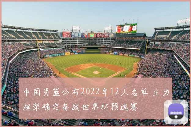 中国男篮公布2022年12人名单 主力框架确定备战世界杯预选赛