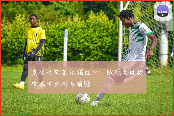 曼联对阵莱比锡红牛：欧冠关键战役战术分析与前瞻
