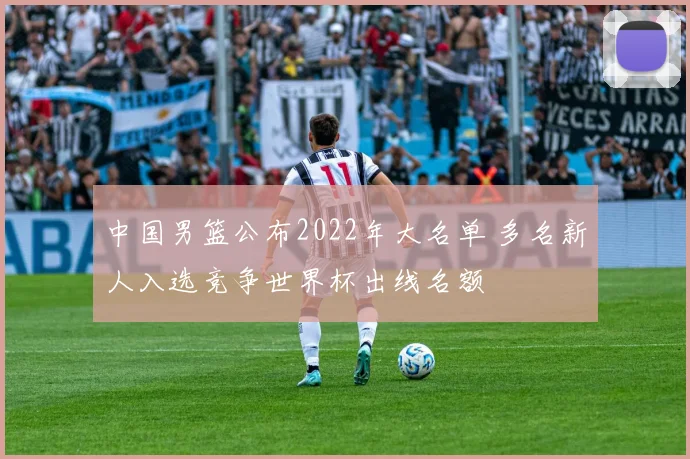 中国男篮公布2022年大名单 多名新人入选竞争世界杯出线名额