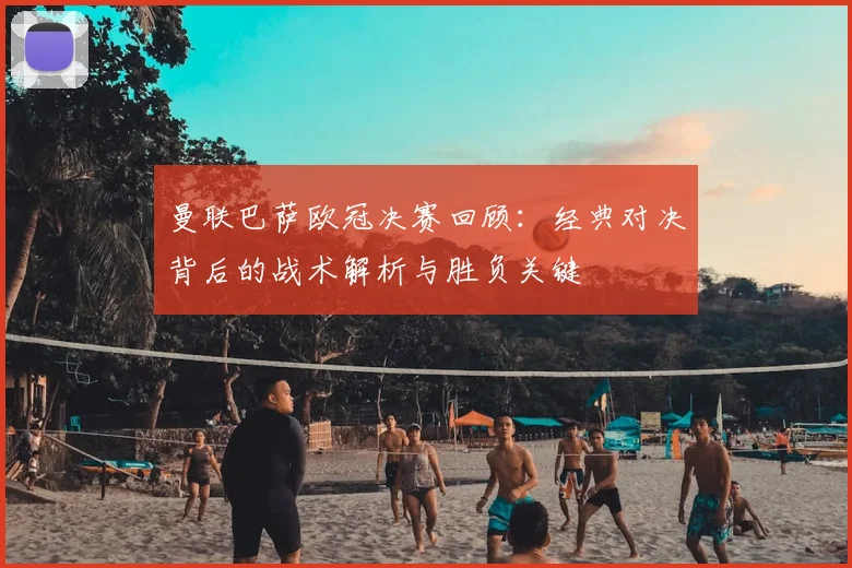 曼联巴萨欧冠决赛回顾：经典对决背后的战术解析与胜负关键