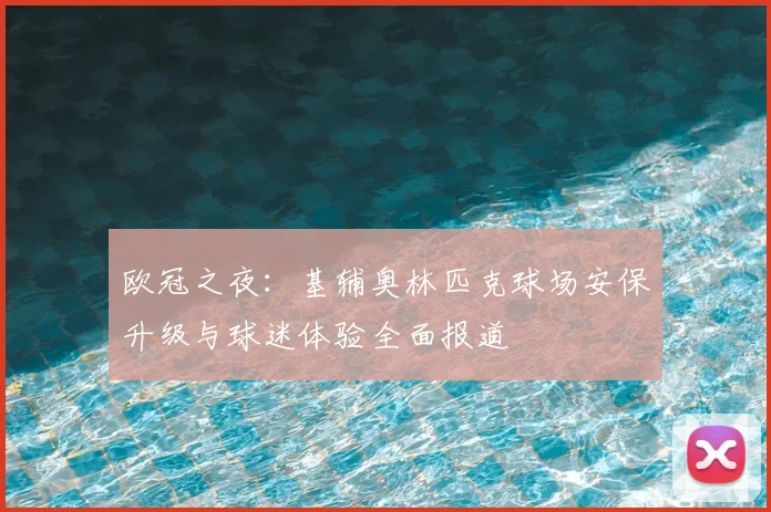 欧冠之夜：基辅奥林匹克球场安保升级与球迷体验全面报道