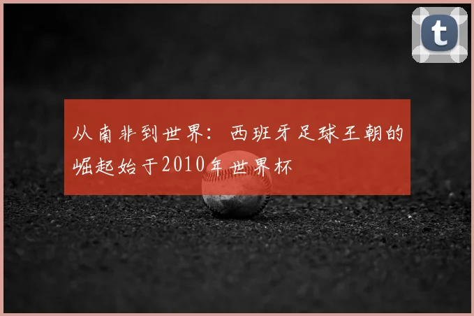 从南非到世界：西班牙足球王朝的崛起始于2010年世界杯