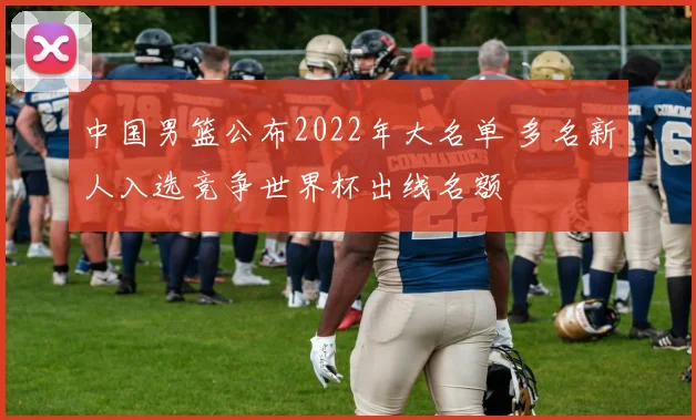 中国男篮公布2022年大名单 多名新人入选竞争世界杯出线名额
